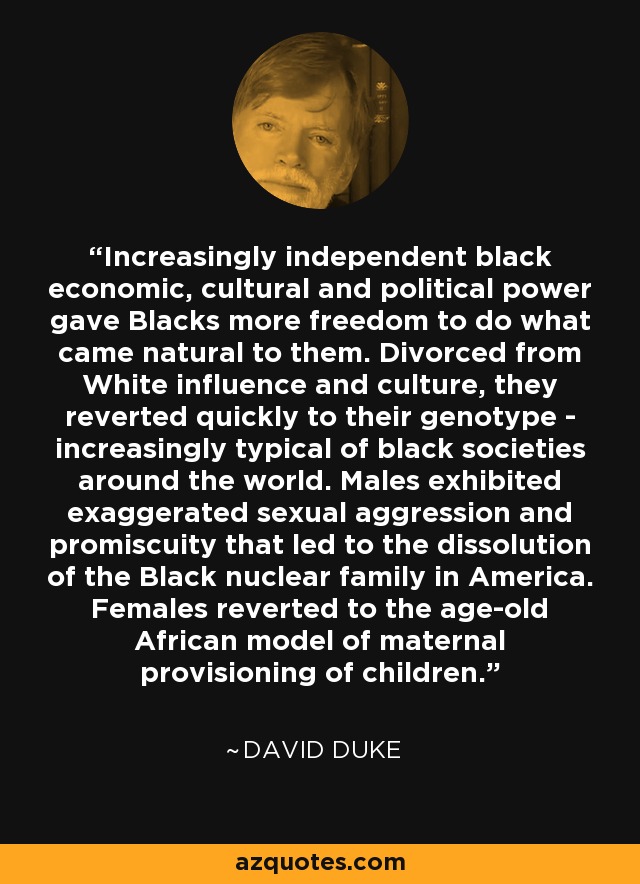 Increasingly independent black economic, cultural and political power gave Blacks more freedom to do what came natural to them. Divorced from White influence and culture, they reverted quickly to their genotype - increasingly typical of black societies around the world. Males exhibited exaggerated sexual aggression and promiscuity that led to the dissolution of the Black nuclear family in America. Females reverted to the age-old African model of maternal provisioning of children. - David Duke