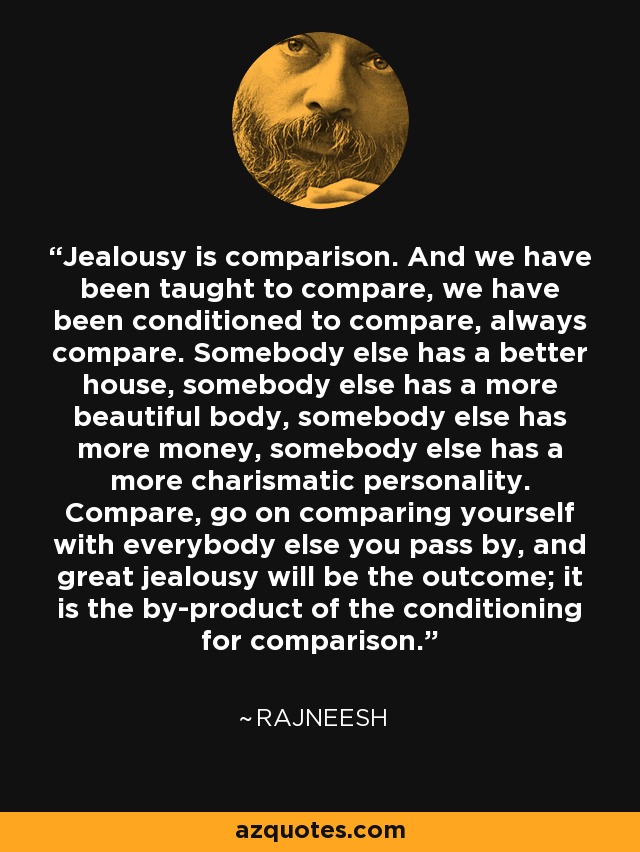Jealousy is comparison. And we have been taught to compare, we have been conditioned to compare, always compare. Somebody else has a better house, somebody else has a more beautiful body, somebody else has more money, somebody else has a more charismatic personality. Compare, go on comparing yourself with everybody else you pass by, and great jealousy will be the outcome; it is the by-product of the conditioning for comparison. - Rajneesh