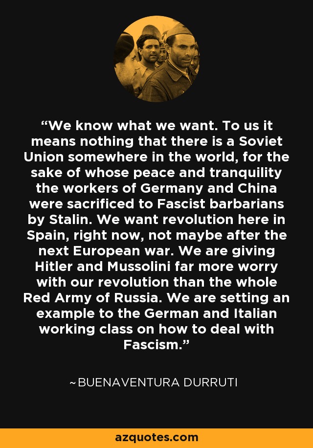 We know what we want. To us it means nothing that there is a Soviet Union somewhere in the world, for the sake of whose peace and tranquility the workers of Germany and China were sacrificed to Fascist barbarians by Stalin. We want revolution here in Spain, right now, not maybe after the next European war. We are giving Hitler and Mussolini far more worry with our revolution than the whole Red Army of Russia. We are setting an example to the German and Italian working class on how to deal with Fascism. - Buenaventura Durruti