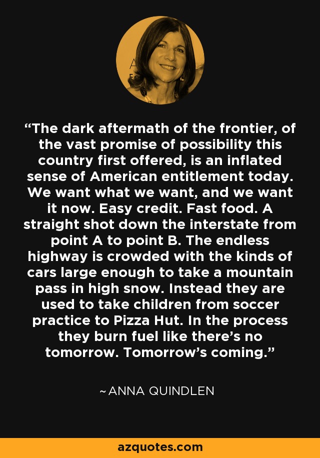 The dark aftermath of the frontier, of the vast promise of possibility this country first offered, is an inflated sense of American entitlement today. We want what we want, and we want it now. Easy credit. Fast food. A straight shot down the interstate from point A to point B. The endless highway is crowded with the kinds of cars large enough to take a mountain pass in high snow. Instead they are used to take children from soccer practice to Pizza Hut. In the process they burn fuel like there's no tomorrow. Tomorrow's coming. - Anna Quindlen