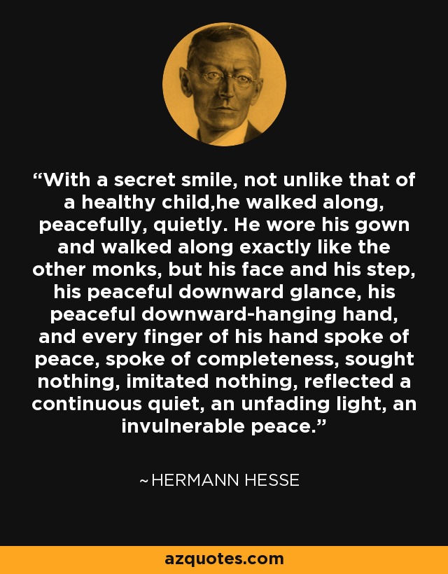 With a secret smile, not unlike that of a healthy child,he walked along, peacefully, quietly. He wore his gown and walked along exactly like the other monks, but his face and his step, his peaceful downward glance, his peaceful downward-hanging hand, and every finger of his hand spoke of peace, spoke of completeness, sought nothing, imitated nothing, reflected a continuous quiet, an unfading light, an invulnerable peace. - Hermann Hesse