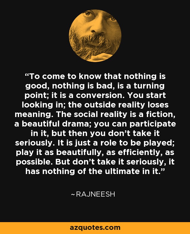 To come to know that nothing is good, nothing is bad, is a turning point; it is a conversion. You start looking in; the outside reality loses meaning. The social reality is a fiction, a beautiful drama; you can participate in it, but then you don’t take it seriously. It is just a role to be played; play it as beautifully, as efficiently, as possible. But don’t take it seriously, it has nothing of the ultimate in it. - Rajneesh