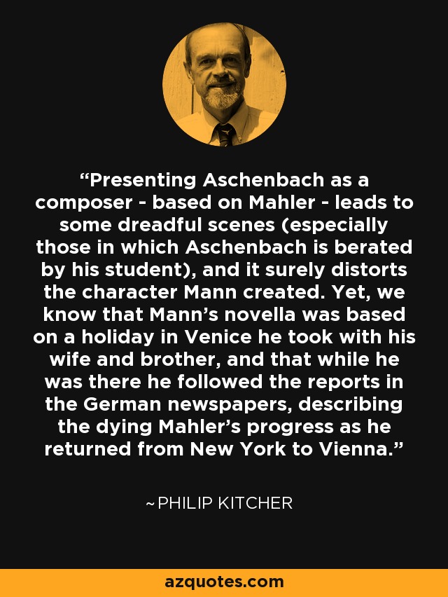 Presenting Aschenbach as a composer - based on Mahler - leads to some dreadful scenes (especially those in which Aschenbach is berated by his student), and it surely distorts the character Mann created. Yet, we know that Mann's novella was based on a holiday in Venice he took with his wife and brother, and that while he was there he followed the reports in the German newspapers, describing the dying Mahler's progress as he returned from New York to Vienna. - Philip Kitcher