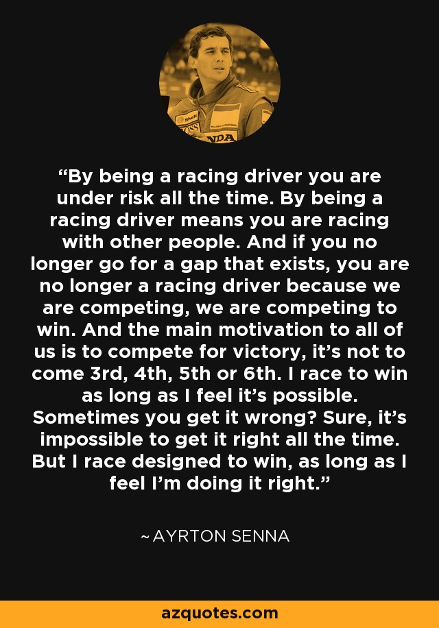 By being a racing driver you are under risk all the time. By being a racing driver means you are racing with other people. And if you no longer go for a gap that exists, you are no longer a racing driver because we are competing, we are competing to win. And the main motivation to all of us is to compete for victory, it's not to come 3rd, 4th, 5th or 6th. I race to win as long as I feel it's possible. Sometimes you get it wrong? Sure, it's impossible to get it right all the time. But I race designed to win, as long as I feel I'm doing it right. - Ayrton Senna