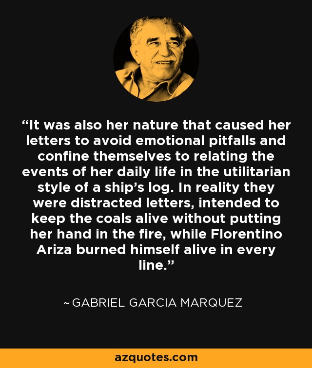 It was also her nature that caused her letters to avoid emotional pitfalls and confine themselves to relating the events of her daily life in the utilitarian style of a ship's log. In reality they were distracted letters, intended to keep the coals alive without putting her hand in the fire, while Florentino Ariza burned himself alive in every line. - Gabriel Garcia Marquez