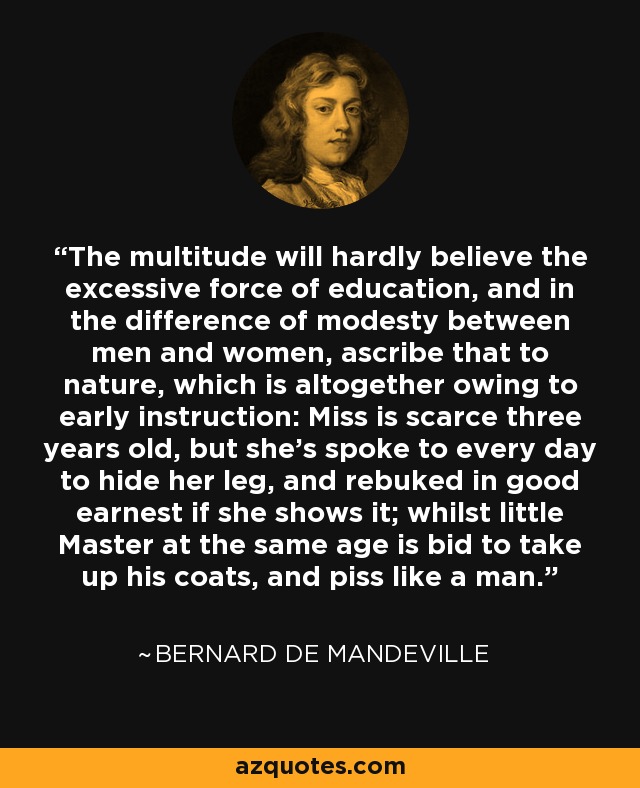 The multitude will hardly believe the excessive force of education, and in the difference of modesty between men and women, ascribe that to nature, which is altogether owing to early instruction: Miss is scarce three years old, but she's spoke to every day to hide her leg, and rebuked in good earnest if she shows it; whilst little Master at the same age is bid to take up his coats, and piss like a man. - Bernard de Mandeville