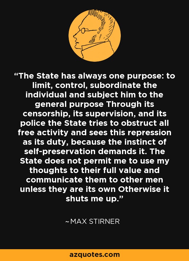 The State has always one purpose: to limit, control, subordinate the individual and subject him to the general purpose Through its censorship, its supervision, and its police the State tries to obstruct all free activity and sees this repression as its duty, because the instinct of self-preservation demands it. The State does not permit me to use my thoughts to their full value and communicate them to other men unless they are its own Otherwise it shuts me up. - Max Stirner