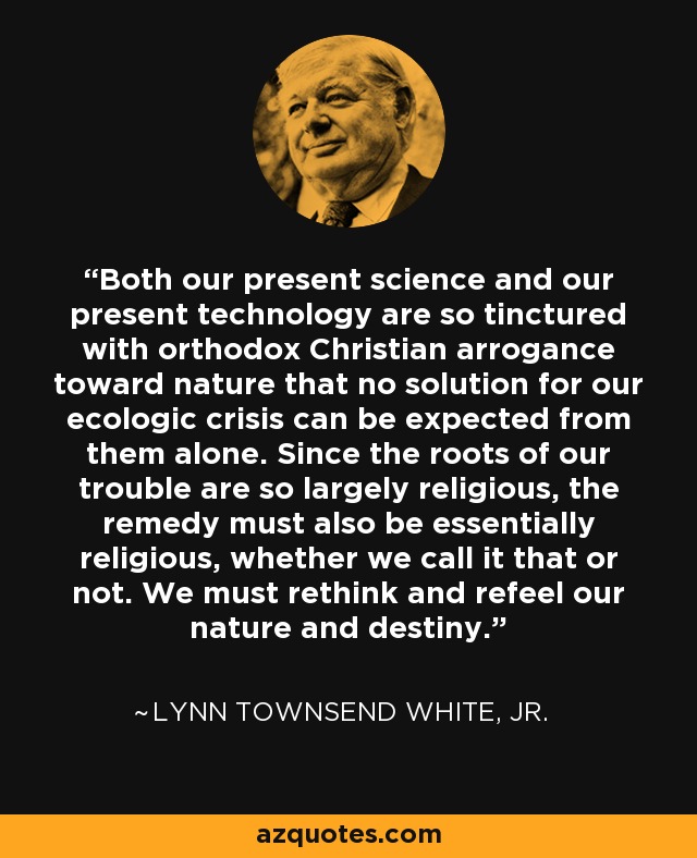 Both our present science and our present technology are so tinctured with orthodox Christian arrogance toward nature that no solution for our ecologic crisis can be expected from them alone. Since the roots of our trouble are so largely religious, the remedy must also be essentially religious, whether we call it that or not. We must rethink and refeel our nature and destiny. - Lynn Townsend White, Jr.