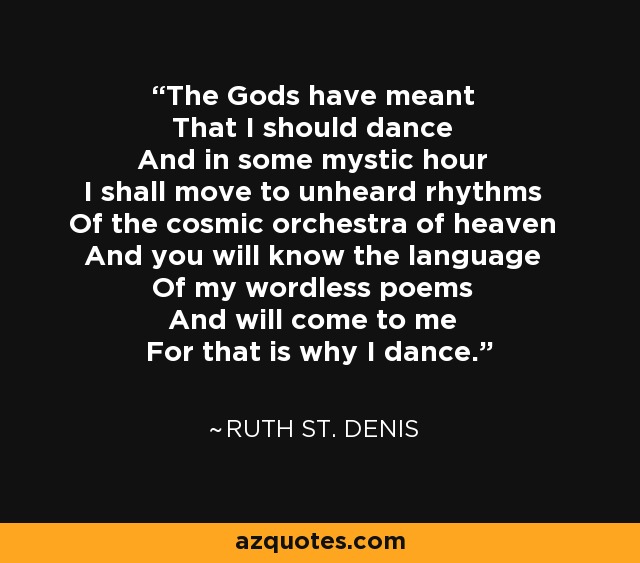 The Gods have meant That I should dance And in some mystic hour I shall move to unheard rhythms Of the cosmic orchestra of heaven And you will know the language Of my wordless poems And will come to me For that is why I dance. - Ruth St. Denis
