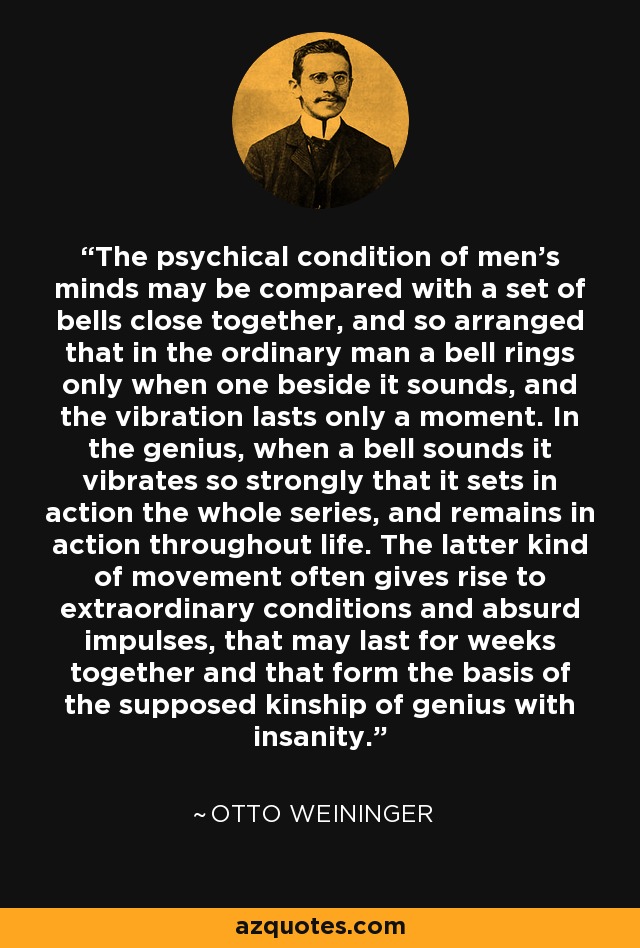 The psychical condition of men's minds may be compared with a set of bells close together, and so arranged that in the ordinary man a bell rings only when one beside it sounds, and the vibration lasts only a moment. In the genius, when a bell sounds it vibrates so strongly that it sets in action the whole series, and remains in action throughout life. The latter kind of movement often gives rise to extraordinary conditions and absurd impulses, that may last for weeks together and that form the basis of the supposed kinship of genius with insanity. - Otto Weininger