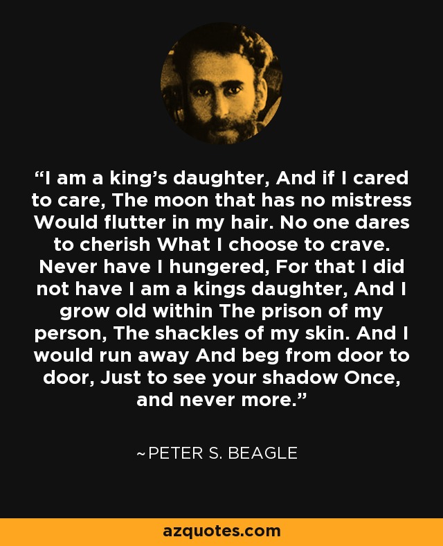 I am a king's daughter, And if I cared to care, The moon that has no mistress Would flutter in my hair. No one dares to cherish What I choose to crave. Never have I hungered, For that I did not have I am a kings daughter, And I grow old within The prison of my person, The shackles of my skin. And I would run away And beg from door to door, Just to see your shadow Once, and never more. - Peter S. Beagle