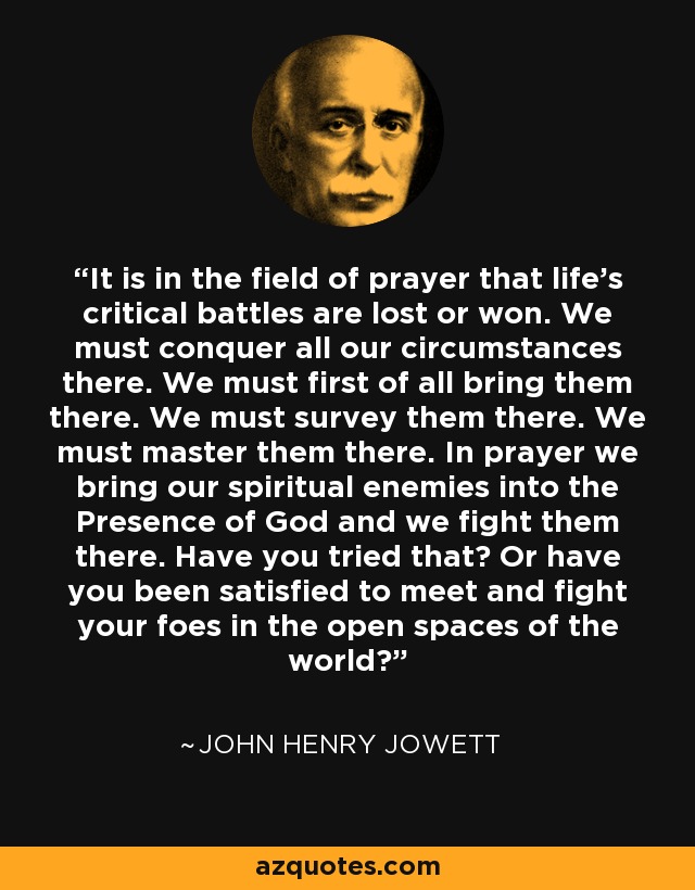 It is in the field of prayer that life's critical battles are lost or won. We must conquer all our circumstances there. We must first of all bring them there. We must survey them there. We must master them there. In prayer we bring our spiritual enemies into the Presence of God and we fight them there. Have you tried that? Or have you been satisfied to meet and fight your foes in the open spaces of the world? - John Henry Jowett