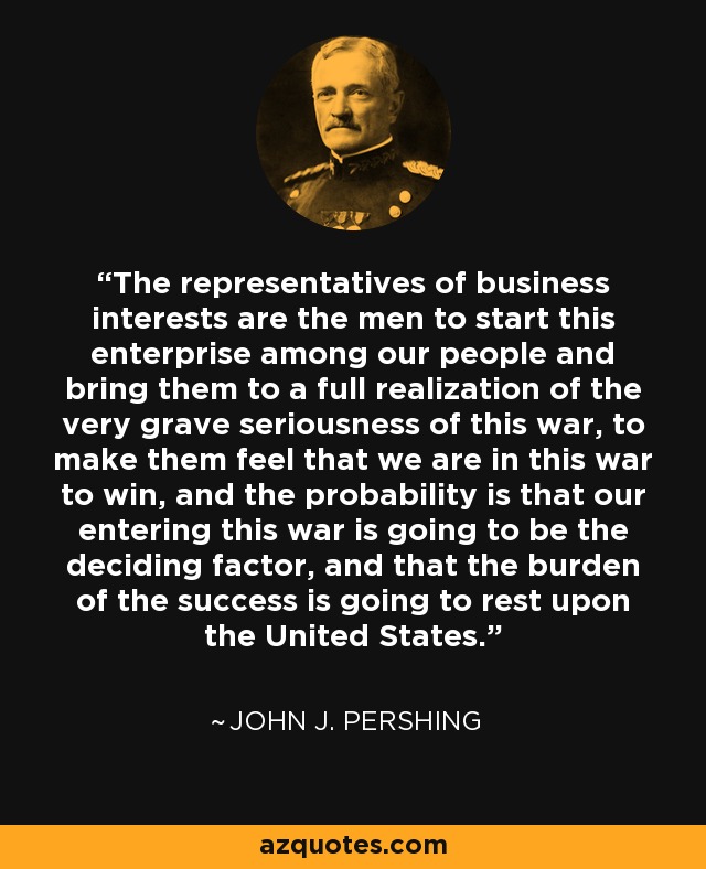 The representatives of business interests are the men to start this enterprise among our people and bring them to a full realization of the very grave seriousness of this war, to make them feel that we are in this war to win, and the probability is that our entering this war is going to be the deciding factor, and that the burden of the success is going to rest upon the United States. - John J. Pershing