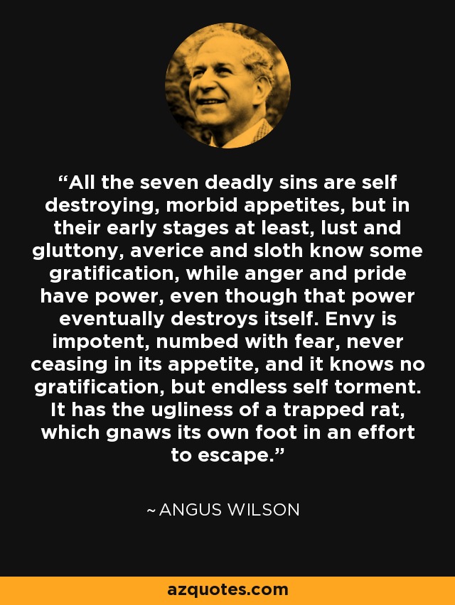All the seven deadly sins are self destroying, morbid appetites, but in their early stages at least, lust and gluttony, averice and sloth know some gratification, while anger and pride have power, even though that power eventually destroys itself. Envy is impotent, numbed with fear, never ceasing in its appetite, and it knows no gratification, but endless self torment. It has the ugliness of a trapped rat, which gnaws its own foot in an effort to escape. - Angus Wilson