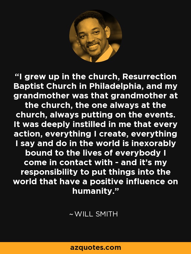 I grew up in the church, Resurrection Baptist Church in Philadelphia, and my grandmother was that grandmother at the church, the one always at the church, always putting on the events. It was deeply instilled in me that every action, everything I create, everything I say and do in the world is inexorably bound to the lives of everybody I come in contact with - and it's my responsibility to put things into the world that have a positive influence on humanity. - Will Smith