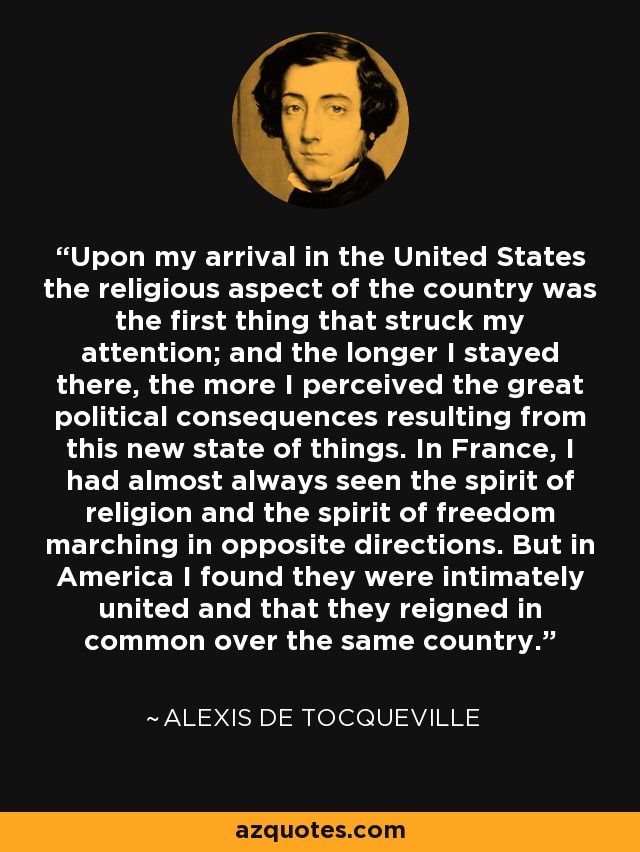 Upon my arrival in the United States the religious aspect of the country was the first thing that struck my attention; and the longer I stayed there, the more I perceived the great political consequences resulting from this new state of things. In France, I had almost always seen the spirit of religion and the spirit of freedom marching in opposite directions. But in America I found they were intimately united and that they reigned in common over the same country. - Alexis de Tocqueville