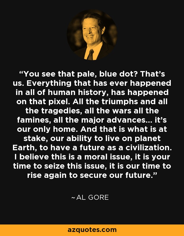 You see that pale, blue dot? That's us. Everything that has ever happened in all of human history, has happened on that pixel. All the triumphs and all the tragedies, all the wars all the famines, all the major advances... it's our only home. And that is what is at stake, our ability to live on planet Earth, to have a future as a civilization. I believe this is a moral issue, it is your time to seize this issue, it is our time to rise again to secure our future. - Al Gore