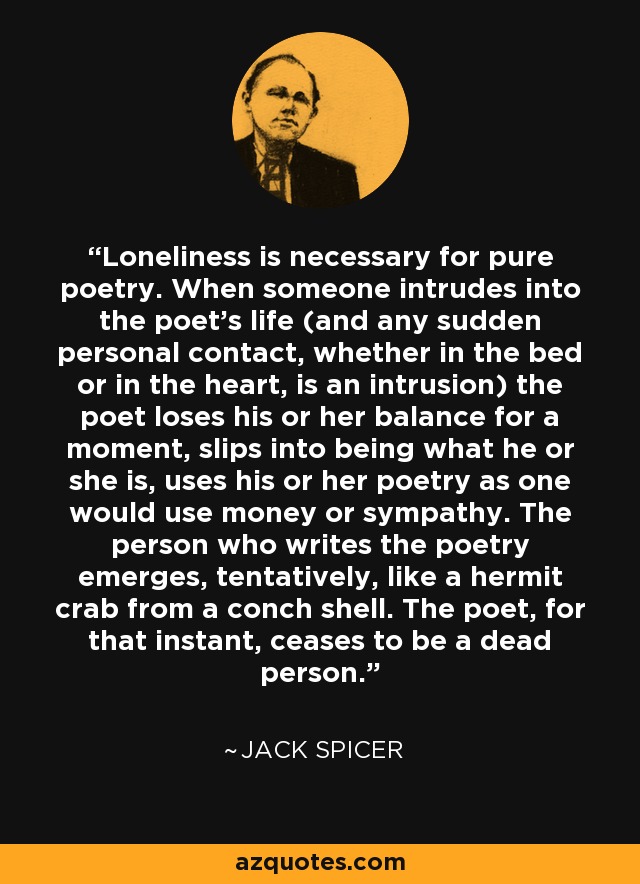 Loneliness is necessary for pure poetry. When someone intrudes into the poet's life (and any sudden personal contact, whether in the bed or in the heart, is an intrusion) the poet loses his or her balance for a moment, slips into being what he or she is, uses his or her poetry as one would use money or sympathy. The person who writes the poetry emerges, tentatively, like a hermit crab from a conch shell. The poet, for that instant, ceases to be a dead person. - Jack Spicer