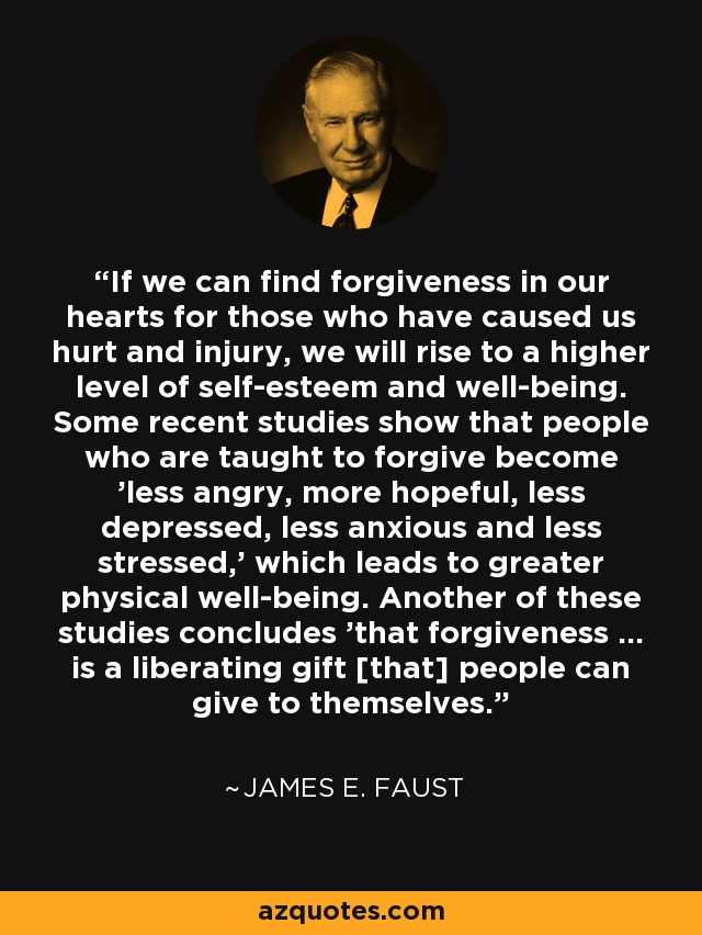 If we can find forgiveness in our hearts for those who have caused us hurt and injury, we will rise to a higher level of self-esteem and well-being. Some recent studies show that people who are taught to forgive become 'less angry, more hopeful, less depressed, less anxious and less stressed,' which leads to greater physical well-being. Another of these studies concludes 'that forgiveness ... is a liberating gift [that] people can give to themselves.' - James E. Faust