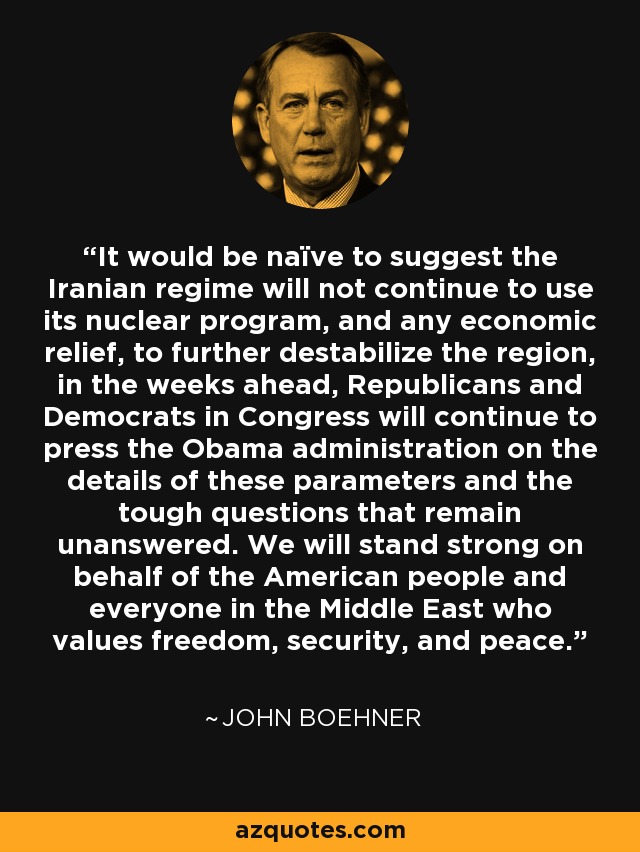 It would be naïve to suggest the Iranian regime will not continue to use its nuclear program, and any economic relief, to further destabilize the region, in the weeks ahead, Republicans and Democrats in Congress will continue to press the Obama administration on the details of these parameters and the tough questions that remain unanswered. We will stand strong on behalf of the American people and everyone in the Middle East who values freedom, security, and peace. - John Boehner