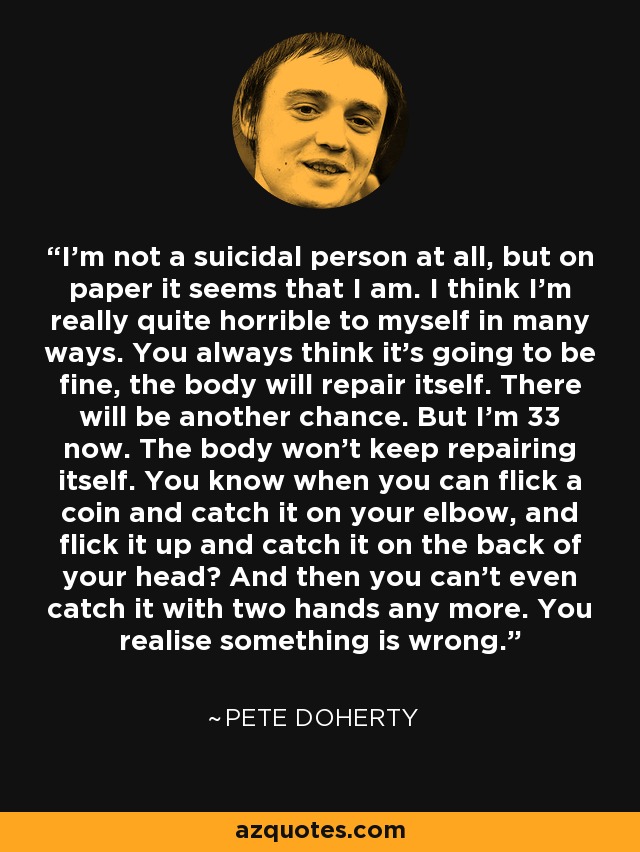 I'm not a suicidal person at all, but on paper it seems that I am. I think I'm really quite horrible to myself in many ways. You always think it's going to be fine, the body will repair itself. There will be another chance. But I'm 33 now. The body won't keep repairing itself. You know when you can flick a coin and catch it on your elbow, and flick it up and catch it on the back of your head? And then you can't even catch it with two hands any more. You realise something is wrong. - Pete Doherty