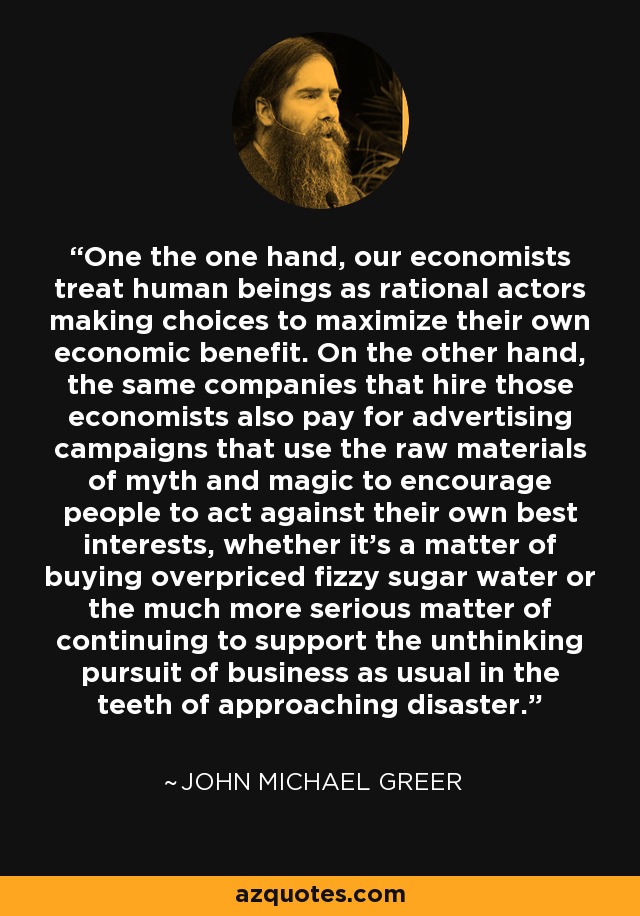 One the one hand, our economists treat human beings as rational actors making choices to maximize their own economic benefit. On the other hand, the same companies that hire those economists also pay for advertising campaigns that use the raw materials of myth and magic to encourage people to act against their own best interests, whether it's a matter of buying overpriced fizzy sugar water or the much more serious matter of continuing to support the unthinking pursuit of business as usual in the teeth of approaching disaster. - John Michael Greer