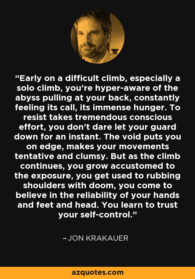 Early on a difficult climb, especially a solo climb, you’re hyper-aware of the abyss pulling at your back, constantly feeling its call, its immense hunger. To resist takes tremendous conscious effort, you don’t dare let your guard down for an instant. The void puts you on edge, makes your movements tentative and clumsy. But as the climb continues, you grow accustomed to the exposure, you get used to rubbing shoulders with doom, you come to believe in the reliability of your hands and feet and head. You learn to trust your self-control. - Jon Krakauer