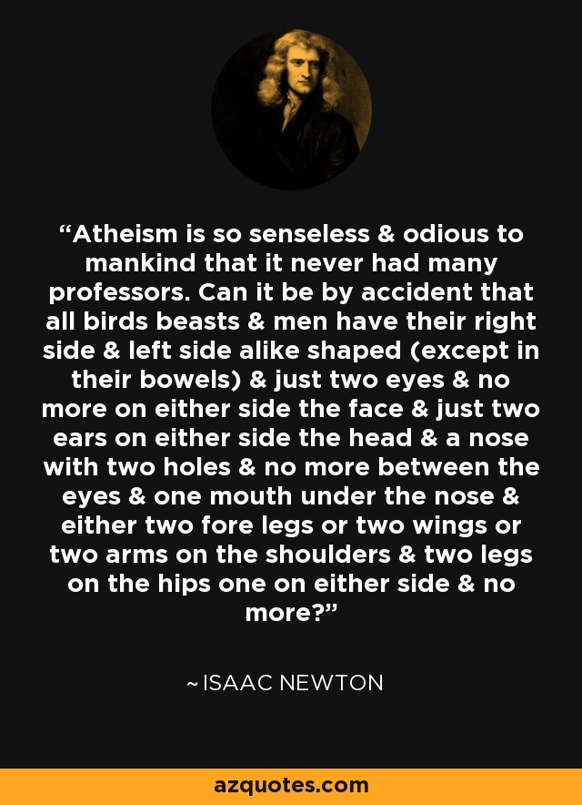 Atheism is so senseless & odious to mankind that it never had many professors. Can it be by accident that all birds beasts & men have their right side & left side alike shaped (except in their bowels) & just two eyes & no more on either side the face & just two ears on either side the head & a nose with two holes & no more between the eyes & one mouth under the nose & either two fore legs or two wings or two arms on the shoulders & two legs on the hips one on either side & no more? - Isaac Newton