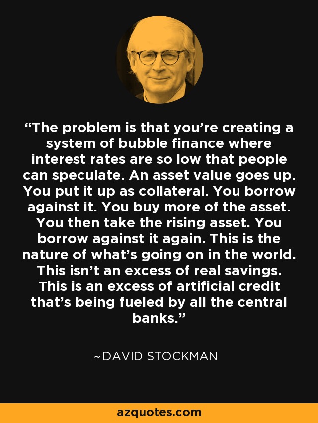 The problem is that you're creating a system of bubble finance where interest rates are so low that people can speculate. An asset value goes up. You put it up as collateral. You borrow against it. You buy more of the asset. You then take the rising asset. You borrow against it again. This is the nature of what's going on in the world. This isn't an excess of real savings. This is an excess of artificial credit that's being fueled by all the central banks. - David Stockman