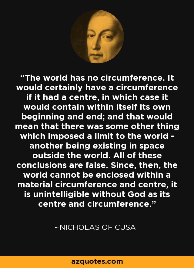 The world has no circumference. It would certainly have a circumference if it had a centre, in which case it would contain within itself its own beginning and end; and that would mean that there was some other thing which imposed a limit to the world - another being existing in space outside the world. All of these conclusions are false. Since, then, the world cannot be enclosed within a material circumference and centre, it is unintelligible without God as its centre and circumference. - Nicholas of Cusa