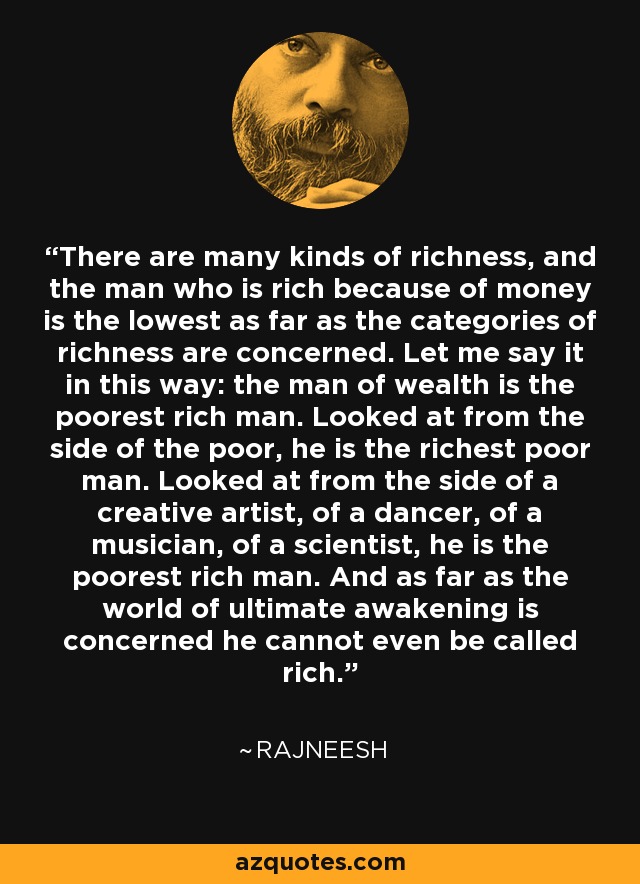 There are many kinds of richness, and the man who is rich because of money is the lowest as far as the categories of richness are concerned. Let me say it in this way: the man of wealth is the poorest rich man. Looked at from the side of the poor, he is the richest poor man. Looked at from the side of a creative artist, of a dancer, of a musician, of a scientist, he is the poorest rich man. And as far as the world of ultimate awakening is concerned he cannot even be called rich. - Rajneesh