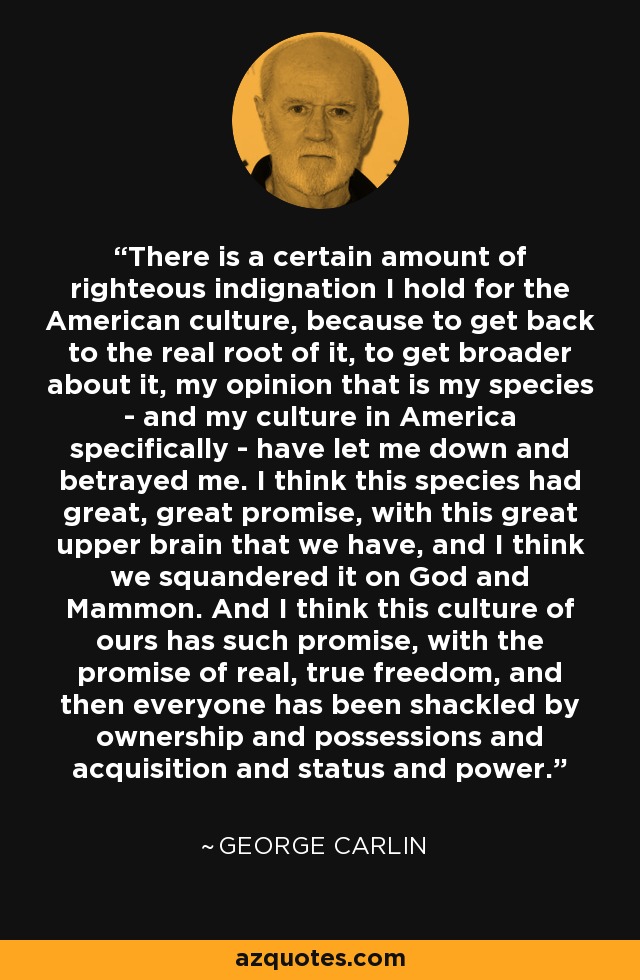 There is a certain amount of righteous indignation I hold for the American culture, because to get back to the real root of it, to get broader about it, my opinion that is my species - and my culture in America specifically - have let me down and betrayed me. I think this species had great, great promise, with this great upper brain that we have, and I think we squandered it on God and Mammon. And I think this culture of ours has such promise, with the promise of real, true freedom, and then everyone has been shackled by ownership and possessions and acquisition and status and power. - George Carlin