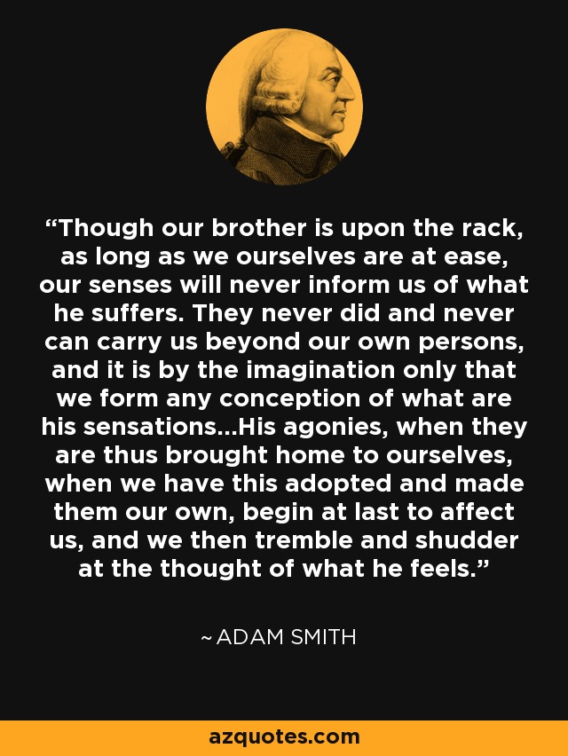 Though our brother is upon the rack, as long as we ourselves are at ease, our senses will never inform us of what he suffers. They never did and never can carry us beyond our own persons, and it is by the imagination only that we form any conception of what are his sensations...His agonies, when they are thus brought home to ourselves, when we have this adopted and made them our own, begin at last to affect us, and we then tremble and shudder at the thought of what he feels. - Adam Smith