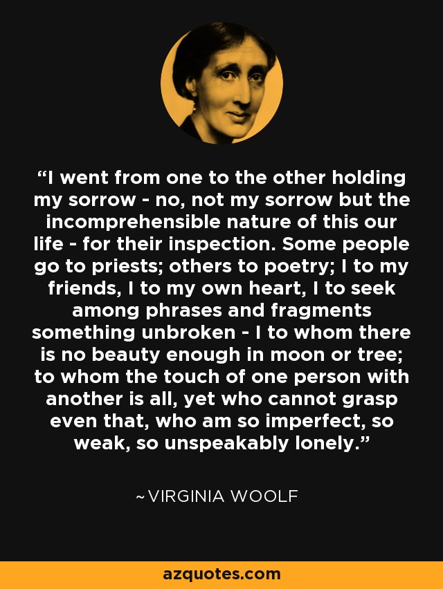 I went from one to the other holding my sorrow - no, not my sorrow but the incomprehensible nature of this our life - for their inspection. Some people go to priests; others to poetry; I to my friends, I to my own heart, I to seek among phrases and fragments something unbroken - I to whom there is no beauty enough in moon or tree; to whom the touch of one person with another is all, yet who cannot grasp even that, who am so imperfect, so weak, so unspeakably lonely. - Virginia Woolf