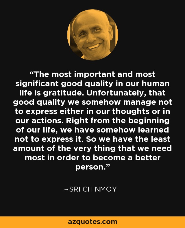 The most important and most significant good quality in our human life is gratitude. Unfortunately, that good quality we somehow manage not to express either in our thoughts or in our actions. Right from the beginning of our life, we have somehow learned not to express it. So we have the least amount of the very thing that we need most in order to become a better person. - Sri Chinmoy