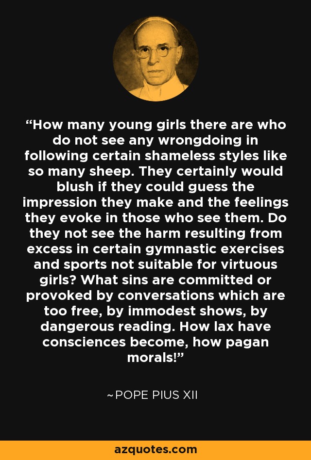 How many young girls there are who do not see any wrongdoing in following certain shameless styles like so many sheep. They certainly would blush if they could guess the impression they make and the feelings they evoke in those who see them. Do they not see the harm resulting from excess in certain gymnastic exercises and sports not suitable for virtuous girls? What sins are committed or provoked by conversations which are too free, by immodest shows, by dangerous reading. How lax have consciences become, how pagan morals! - Pope Pius XII