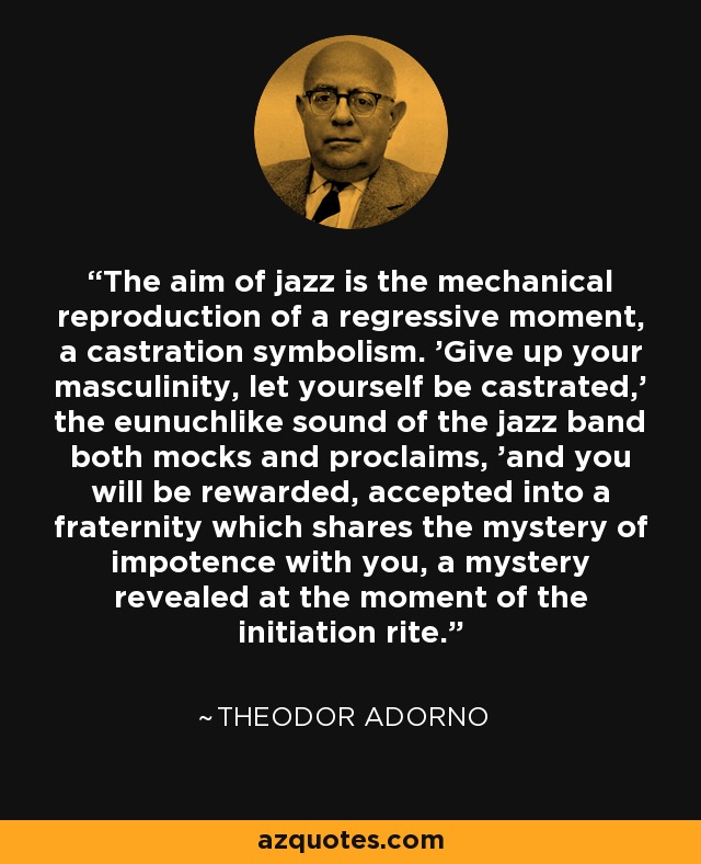 The aim of jazz is the mechanical reproduction of a regressive moment, a castration symbolism. 'Give up your masculinity, let yourself be castrated,' the eunuchlike sound of the jazz band both mocks and proclaims, 'and you will be rewarded, accepted into a fraternity which shares the mystery of impotence with you, a mystery revealed at the moment of the initiation rite. - Theodor Adorno