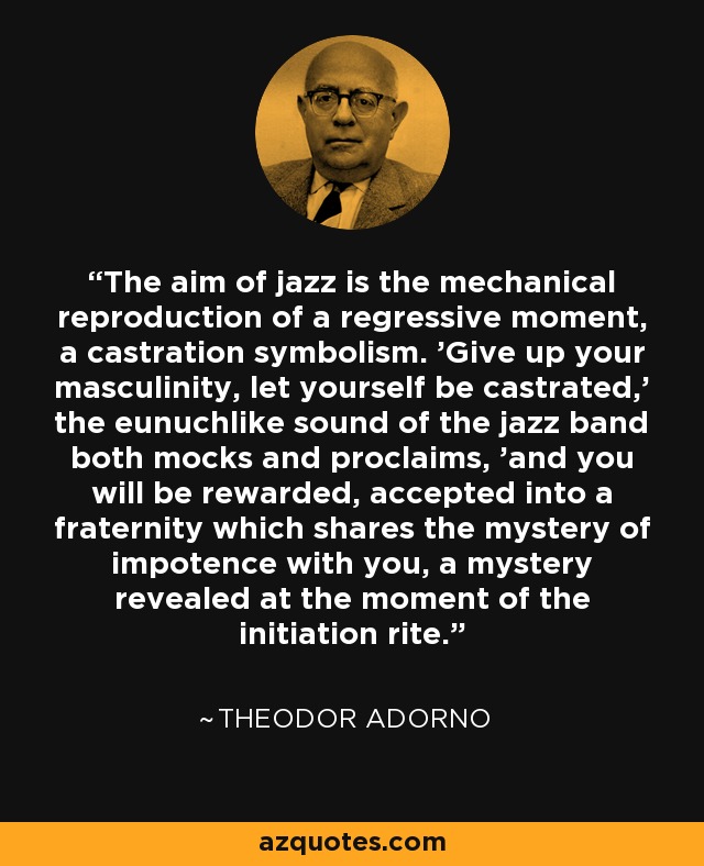 The aim of jazz is the mechanical reproduction of a regressive moment, a castration symbolism. 'Give up your masculinity, let yourself be castrated,' the eunuchlike sound of the jazz band both mocks and proclaims, 'and you will be rewarded, accepted into a fraternity which shares the mystery of impotence with you, a mystery revealed at the moment of the initiation rite. - Theodor Adorno The aim of jazz is the mechanical reproduction of a regressive moment, a castration symbolism. 'Give up your masculinity, let yourself be castrated,' the eunuchlike sound of the jazz band both mocks and proclaims, 'and you will be rewarded, accepted into a fraternity which shares the mystery of impotence with you, a mystery revealed at the moment of the initiation rite. - Theodor Adorno