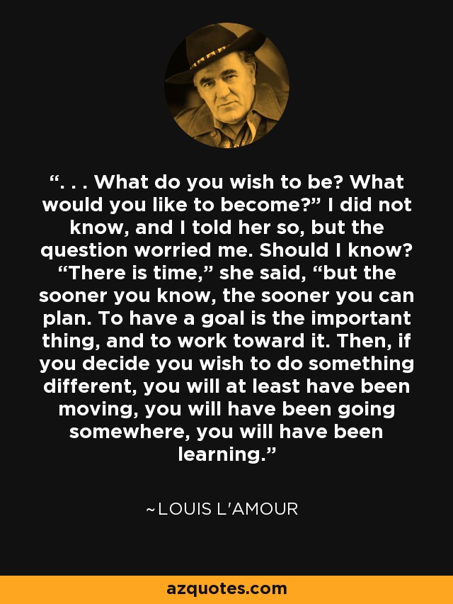 . . . What do you wish to be? What would you like to become?” I did not know, and I told her so, but the question worried me. Should I know? “There is time,” she said, “but the sooner you know, the sooner you can plan. To have a goal is the important thing, and to work toward it. Then, if you decide you wish to do something different, you will at least have been moving, you will have been going somewhere, you will have been learning. - Louis L'Amour