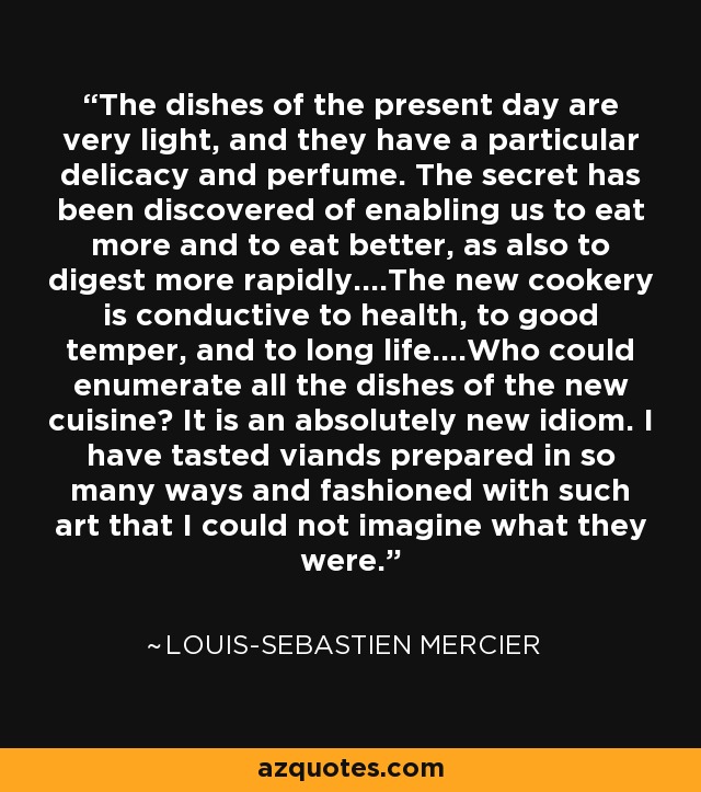 The dishes of the present day are very light, and they have a particular delicacy and perfume. The secret has been discovered of enabling us to eat more and to eat better, as also to digest more rapidly....The new cookery is conductive to health, to good temper, and to long life....Who could enumerate all the dishes of the new cuisine? It is an absolutely new idiom. I have tasted viands prepared in so many ways and fashioned with such art that I could not imagine what they were. - Louis-Sebastien Mercier