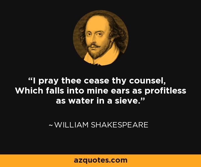 I pray thee cease thy counsel, Which falls into mine ears as profitless as water in a sieve. - William Shakespeare