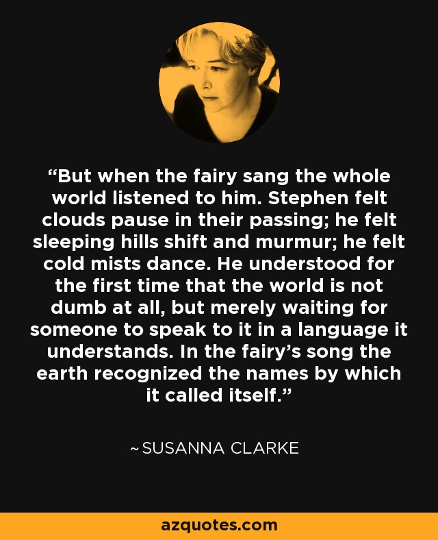 But when the fairy sang the whole world listened to him. Stephen felt clouds pause in their passing; he felt sleeping hills shift and murmur; he felt cold mists dance. He understood for the first time that the world is not dumb at all, but merely waiting for someone to speak to it in a language it understands. In the fairy’s song the earth recognized the names by which it called itself. - Susanna Clarke