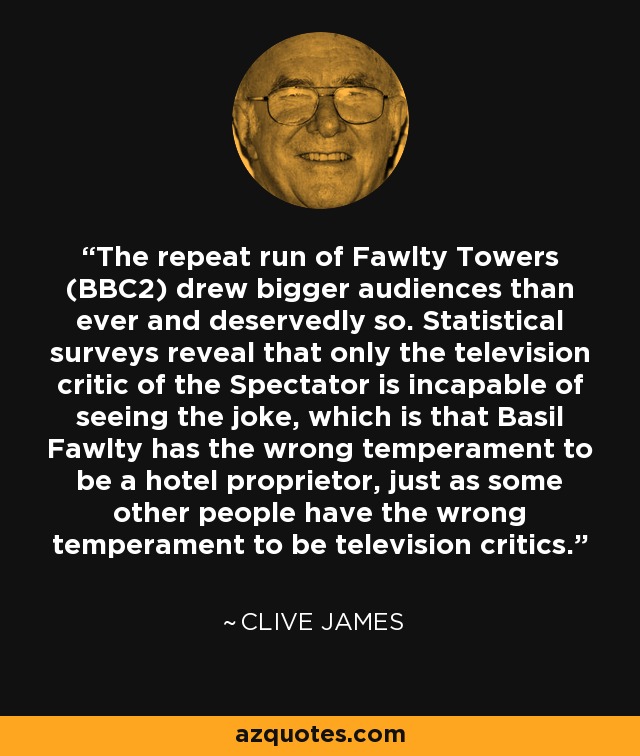 The repeat run of Fawlty Towers (BBC2) drew bigger audiences than ever and deservedly so. Statistical surveys reveal that only the television critic of the Spectator is incapable of seeing the joke, which is that Basil Fawlty has the wrong temperament to be a hotel proprietor, just as some other people have the wrong temperament to be television critics. - Clive James