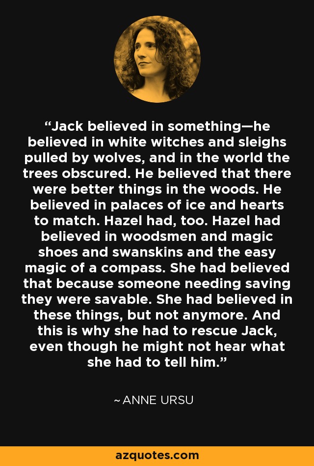 Jack believed in something—he believed in white witches and sleighs pulled by wolves, and in the world the trees obscured. He believed that there were better things in the woods. He believed in palaces of ice and hearts to match. Hazel had, too. Hazel had believed in woodsmen and magic shoes and swanskins and the easy magic of a compass. She had believed that because someone needing saving they were savable. She had believed in these things, but not anymore. And this is why she had to rescue Jack, even though he might not hear what she had to tell him. - Anne Ursu