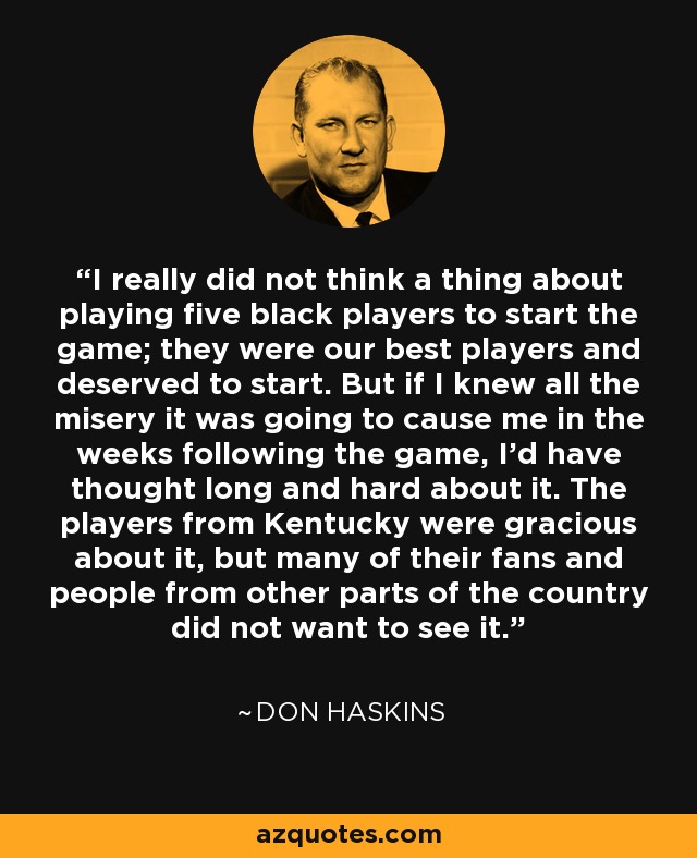 I really did not think a thing about playing five black players to start the game; they were our best players and deserved to start. But if I knew all the misery it was going to cause me in the weeks following the game, I'd have thought long and hard about it. The players from Kentucky were gracious about it, but many of their fans and people from other parts of the country did not want to see it. - Don Haskins