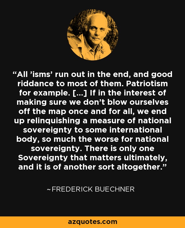 All 'isms' run out in the end, and good riddance to most of them. Patriotism for example. [...] If in the interest of making sure we don't blow ourselves off the map once and for all, we end up relinquishing a measure of national sovereignty to some international body, so much the worse for national sovereignty. There is only one Sovereignty that matters ultimately, and it is of another sort altogether. - Frederick Buechner