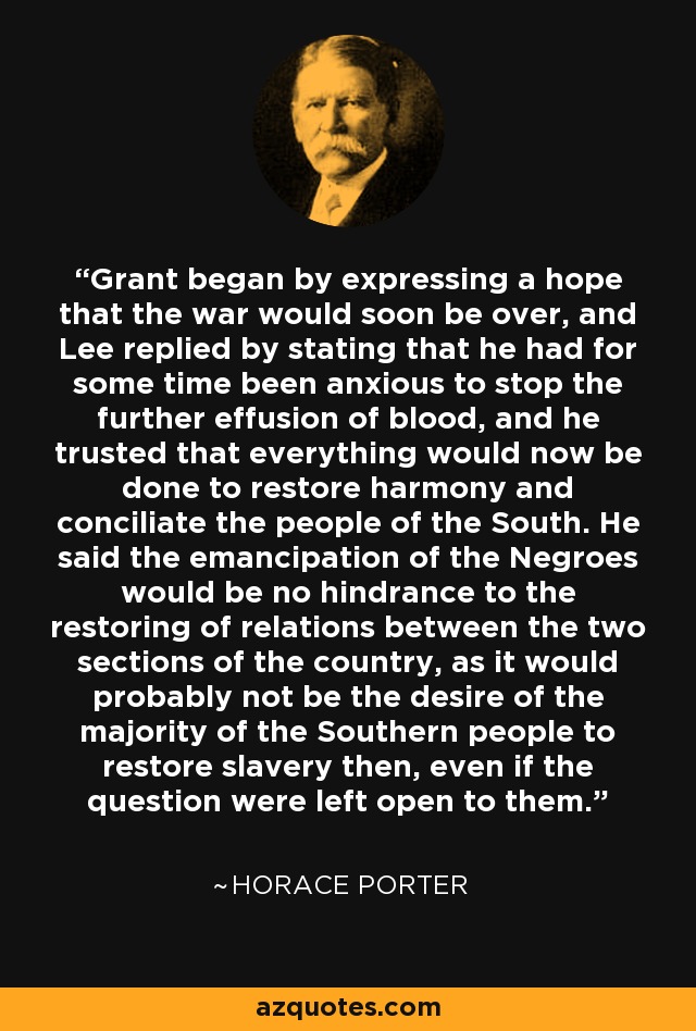 Grant began by expressing a hope that the war would soon be over, and Lee replied by stating that he had for some time been anxious to stop the further effusion of blood, and he trusted that everything would now be done to restore harmony and conciliate the people of the South. He said the emancipation of the Negroes would be no hindrance to the restoring of relations between the two sections of the country, as it would probably not be the desire of the majority of the Southern people to restore slavery then, even if the question were left open to them. - Horace Porter