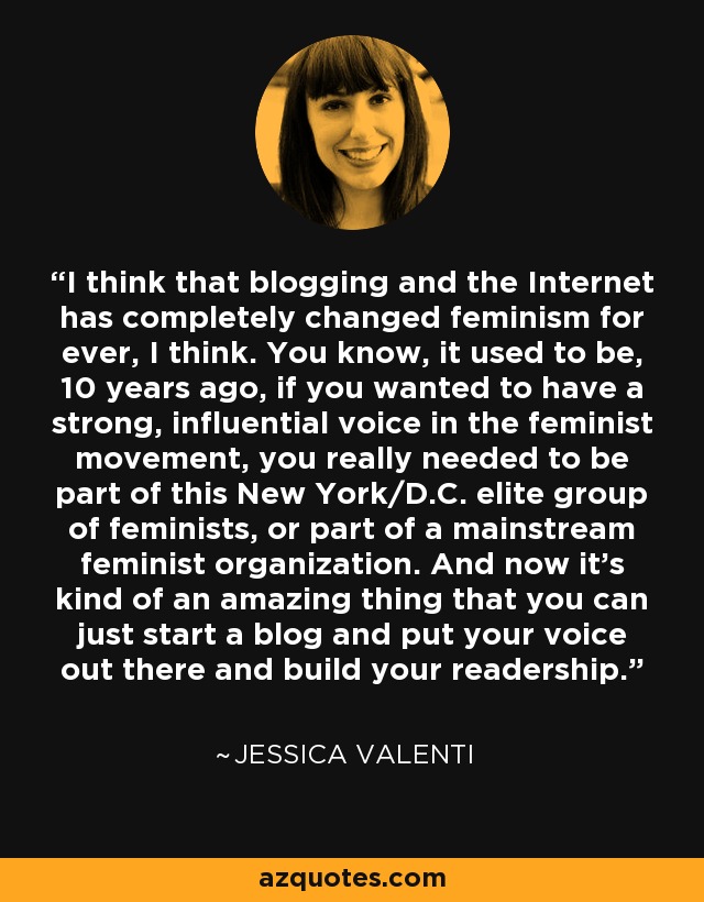 I think that blogging and the Internet has completely changed feminism for ever, I think. You know, it used to be, 10 years ago, if you wanted to have a strong, influential voice in the feminist movement, you really needed to be part of this New York/D.C. elite group of feminists, or part of a mainstream feminist organization. And now it's kind of an amazing thing that you can just start a blog and put your voice out there and build your readership. - Jessica Valenti