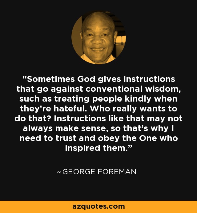Sometimes God gives instructions that go against conventional wisdom, such as treating people kindly when they're hateful. Who really wants to do that? Instructions like that may not always make sense, so that's why I need to trust and obey the One who inspired them. - George Foreman