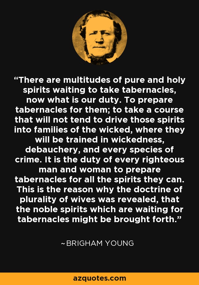 There are multitudes of pure and holy spirits waiting to take tabernacles, now what is our duty. To prepare tabernacles for them; to take a course that will not tend to drive those spirits into families of the wicked, where they will be trained in wickedness, debauchery, and every species of crime. It is the duty of every righteous man and woman to prepare tabernacles for all the spirits they can. This is the reason why the doctrine of plurality of wives was revealed, that the noble spirits which are waiting for tabernacles might be brought forth. - Brigham Young